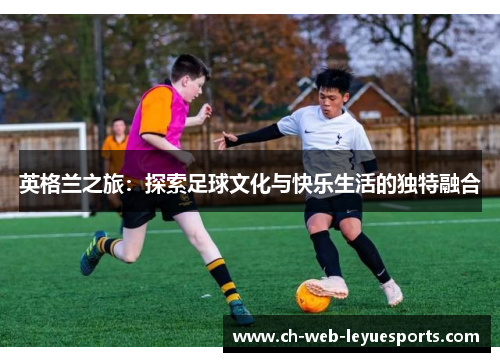 英格兰之旅：探索足球文化与快乐生活的独特融合