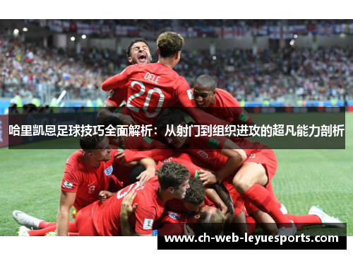 哈里凯恩足球技巧全面解析：从射门到组织进攻的超凡能力剖析