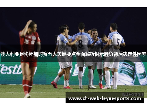 澳大利亚足协杯加时赛五大关键要点全面解析揭示胜负背后决定性因素