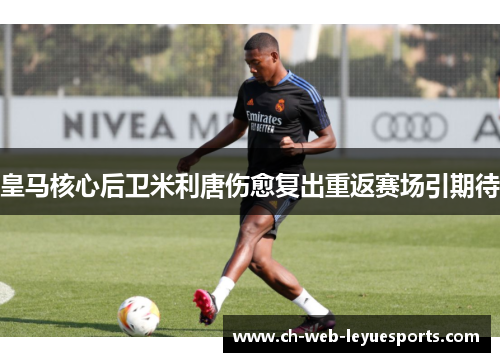 皇马核心后卫米利唐伤愈复出重返赛场引期待